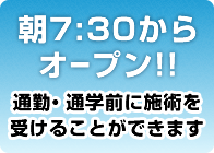 朝7:30からオープン！通勤・通学前に施術を受けることができます